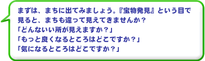 まずは、まちに出てみましょう。『宝物発見』という 目で見ると、まちも違って見えてきませんか？ どんないい所がみえますか？　もっと良くなるところはどこですか？　気になるところはどこですか？