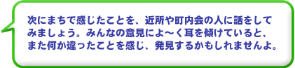 次にまちで感じたことを、近所や町内会の人に話をしてみましょう。みんなの意見によ～く耳を傾けていると、 また何か違ったことを発見するかもしれませんよ。