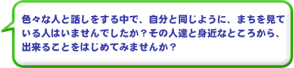 色々な人と話しをする中で、自分と同じように、まちを見ている人はいませんでしたか？その人達と身近なところから、出来ることをはじめてみませんか？