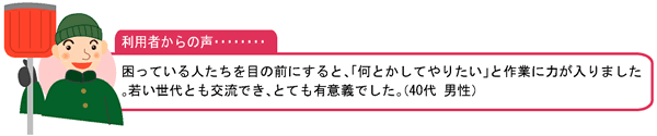 利用者からの声・・・困っている人たちを目の前にすると、「何とかしてやりたい」と作業に力が入りました。若い世代とも交流でき、とても有意義でした。（40代 男性）