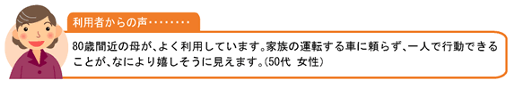 利用者の声・・・80歳間近の母が、よく利用しています。家族の運転する車に頼らず、一人で行動できることが、なにより嬉しそうに見えます。（50代 女性）