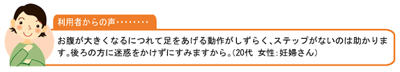 利用者の声・・・お腹が大きくなるにつれて足をあげる動作がしずらく、ステップがないのは助かります。後ろの方に迷惑をかけずにすみますから。（20代 女性：妊婦さん）