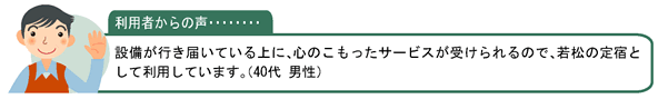 利用者の声・・・設備が行き届いている上に、心のこもったサービスが受けられるので、若松の定宿として利用しています。（40代 男性）