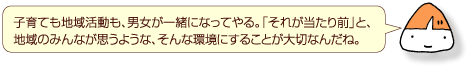 子育ても地域活動も、男女が一緒になってやる。「それが当たり前」と、地域のみんなが思うような、そんな環境にすることが大切なんだね。