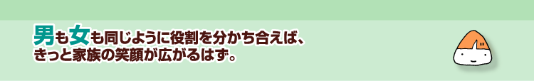 男も女も同じように役割を分かち合えば、きっと家族の笑顔が広がるはず。