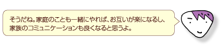 そうだね。家庭のことも一緒にやれば、お互いが楽になるし、家族のコミュニケーションも良くなると思うよ。