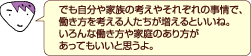 でも自分や家族の考えやそれぞれの事情で、働き方を考える人たちが増えるといいね。いろんな働き方や家庭のあり方があってもいいと思うよ。