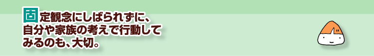 固定観念にしばられずに、自分や家族の考えで行動してみるのも、大切。