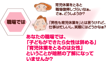 育児休業をとると職場復帰しづらいなぁ。さぁ、どうしようか？「男性も育児休業を」とは言うけれど、
仕事は忙しいし、実際にはどうかなぁ？あなたの職場では、「子どもができたら女性は辞める」「育児休業をとるのは女性」ということが暗黙の了解になっていませんか？