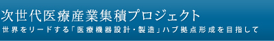 次世代医療産業集積プロジェクト　世界をリードする「医療機器設計・製造」ハブ拠点形成を目指して」